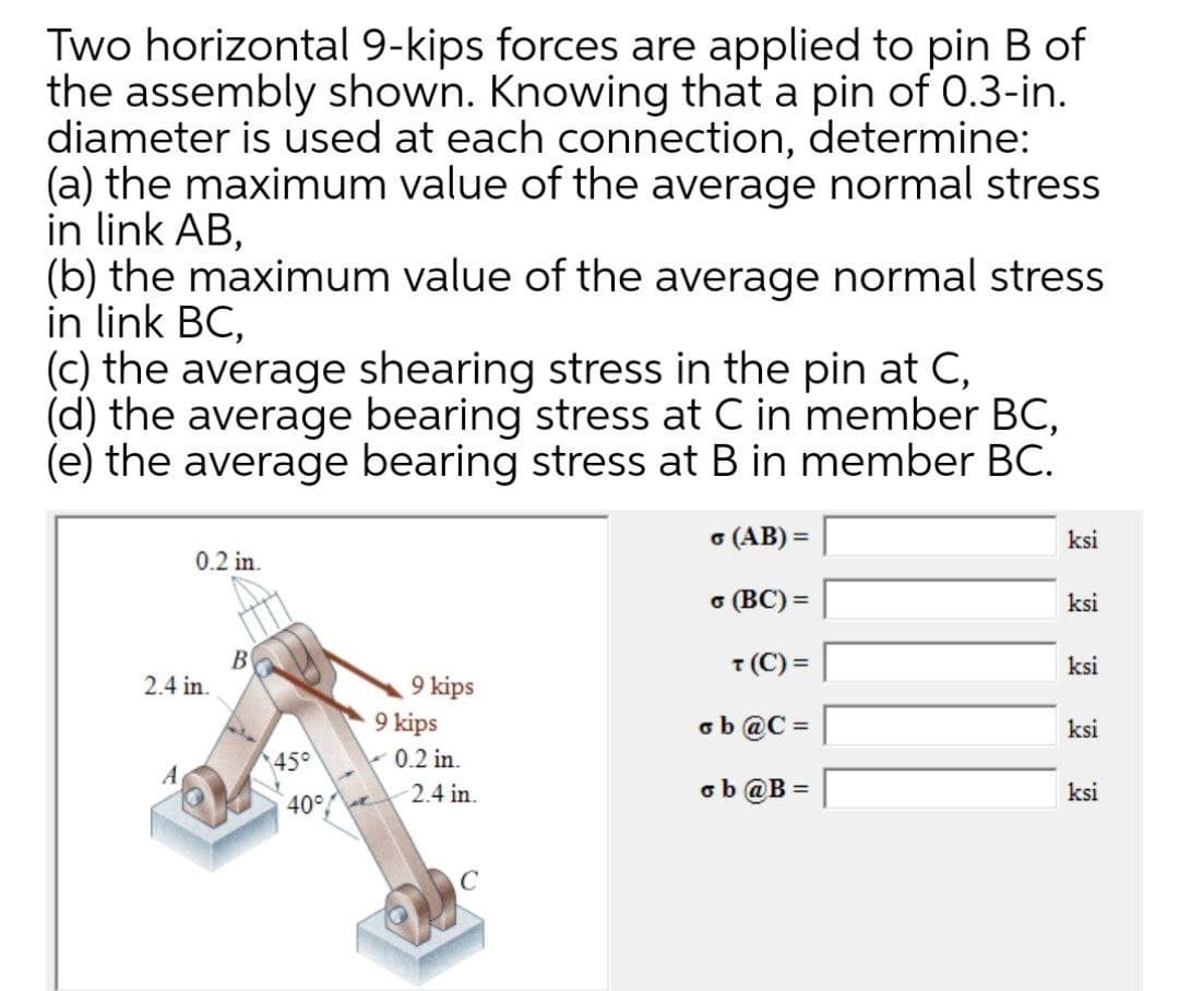 Two horizontal 9-kips forces are applied to pin B of
the assembly shown. Knowing that a pin of 0.3-in.
diameter is used at each connection, determine:
(a) the maximum value of the average normal stress
in link AB,
(b) the maximum value of the average normal stress
in link BC,
(c) the average shearing stress in the pin at C,
(d) the average bearing stress at C in member BC,
(e) the average bearing stress at B in member BC.
o (AB) =
ksi
0.2 in.
6 (BC) =
ksi
B
2.4 in.
T (C) =
ksi
9 kips
9 kips
ob @C =
ksi
45°
0.2 in.
A
2.4 in.
ob @B =
ksi
40%
C
