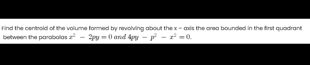 Find the centroid of the volume formed by revolving about the x - axis the area bounded in the first quadrant
between the parabolas x?
2py = 0 and 4py – p – x2 = 0.
