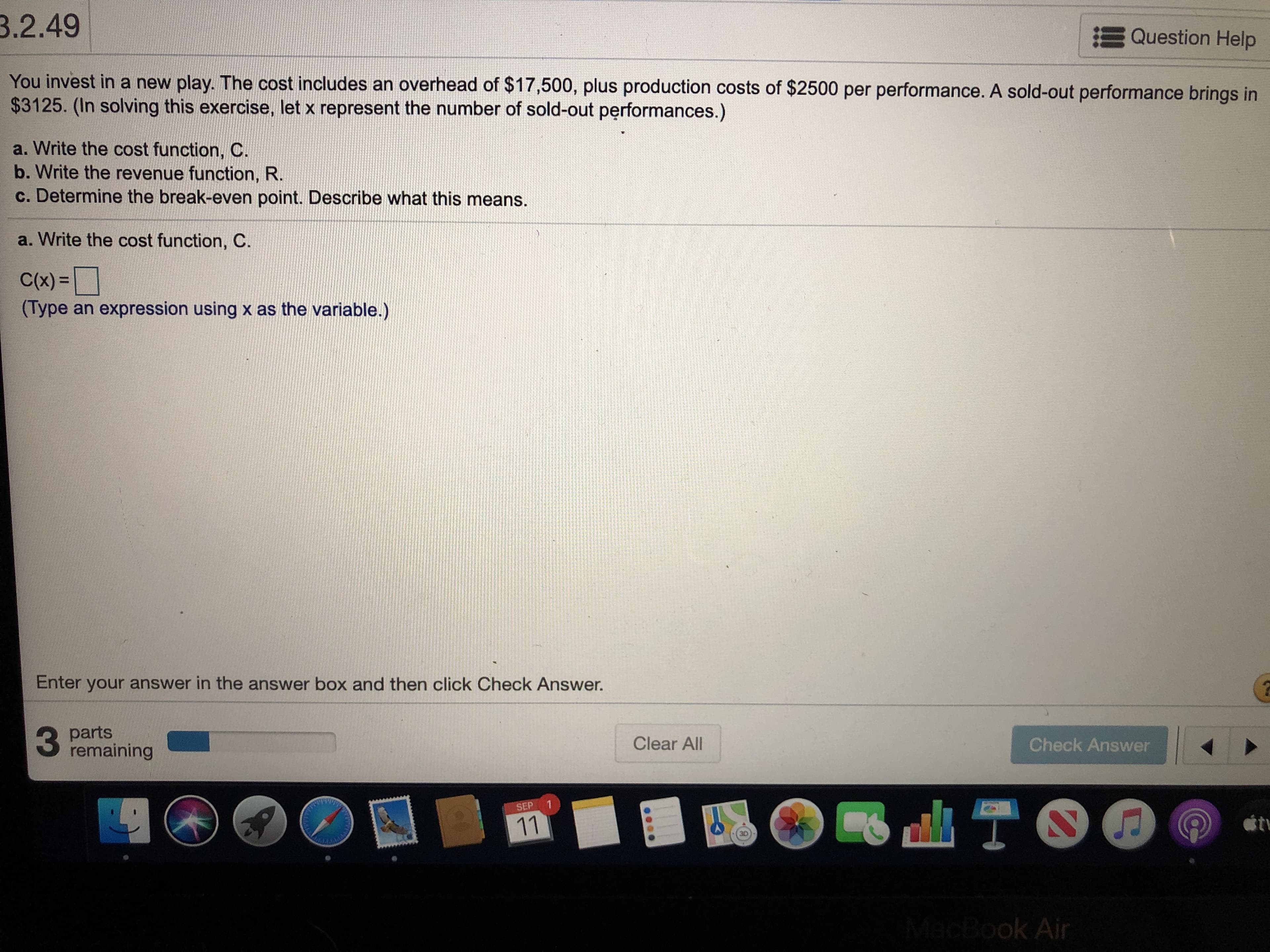 You invest in a new play. The cost includes an overhead of $17,500, plus production costs of $2500 per performance. A sold-out performance brings in
$3125. (In solving this exercise, let x represent the number of sold-out performances.)
a. Write the cost function, C.
b. Write the revenue function, R.
c. Determine the break-even point. Describe what this means.
