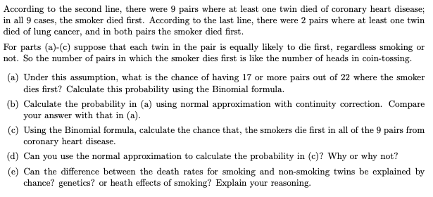 According to the second line, there were 9 pairs where at least one twin died of coronary heart disease;
in all 9 cases, the smoker died first. According to the last line, there were 2 pairs where at least one twin
died of lung cancer, and in both pairs the smoker died first.
For parts (a)-(c) suppose that each twin in the pair is equally likely to die first, regardless smoking or
not. So the number of pairs in which the smoker dies first is like the number of heads in coin-tossing.
(a) Under this assumption, what is the chance of having 17 or more pairs out of 22 where the smoker
dies first? Calculate this probability using the Binomial formula.
(b) Calculate the probability in (a) using normal approximation with continuity correction. Compare
your answer with that in (a).
(c) Using the Binomial formula, calculate the chance that, the smokers die first in all of the 9 pairs from
coronary heart disease.
(d) Can you use the normal approximation to calculate the probability in (c)? Why or why not?
(e) Can the difference between the death rates for smoking and non-smoking twins be explained by
chance? genetics? or heath effects of smoking? Explain your reasoning.
