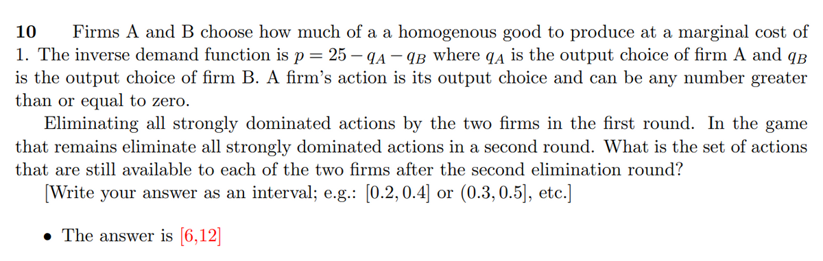 10
Firms A and B choose how much of a a homogenous good to produce at a marginal cost of
1. The inverse demand function is p = 25 – qA – qB where q4 is the output choice of firm A and qB
is the output choice of firm B. A firm's action is its output choice and can be any number greater
than or equal to zero.
Eliminating all strongly dominated actions by the two firms in the first round. In the game
that remains eliminate all strongly dominated actions in a second round. What is the set of actions
that are still available to each of the two firms after the second elimination round?
[Write your answer as an interval; e.g.: [0.2, 0.4] or (0.3,0.5], etc.]
• The answer is |6,12||
