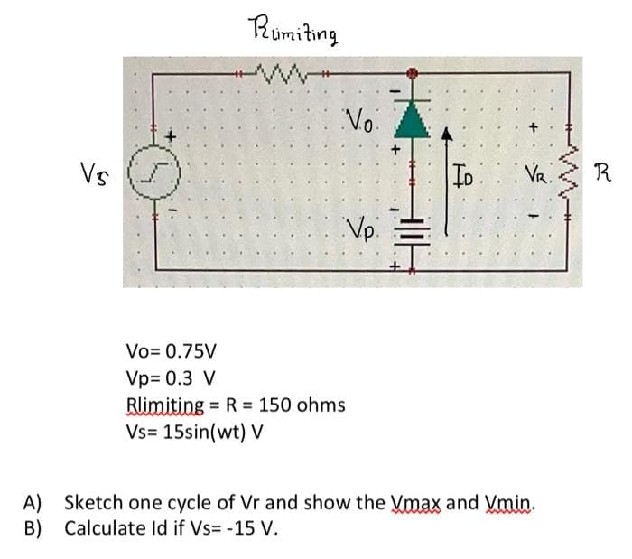 Rumiting
Vo.
Vs
To Va
Vp.
Vo= 0.75V
Vp= 0.3 V
Rlimiting = R = 150 ohms
Vs= 15sin(wt) V
A) Sketch one cycle of Vr and show the Vmax and Vmin.
B)
Calculate Id if Vs= -15 V.
