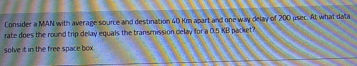 Consider a MAN with average source and destination 40 Km apart and one way delay of 200 usec. At what data
rate does the round trip delay equals the transmission delay for a 0.5 KB packet?
solve it in the free space box.
