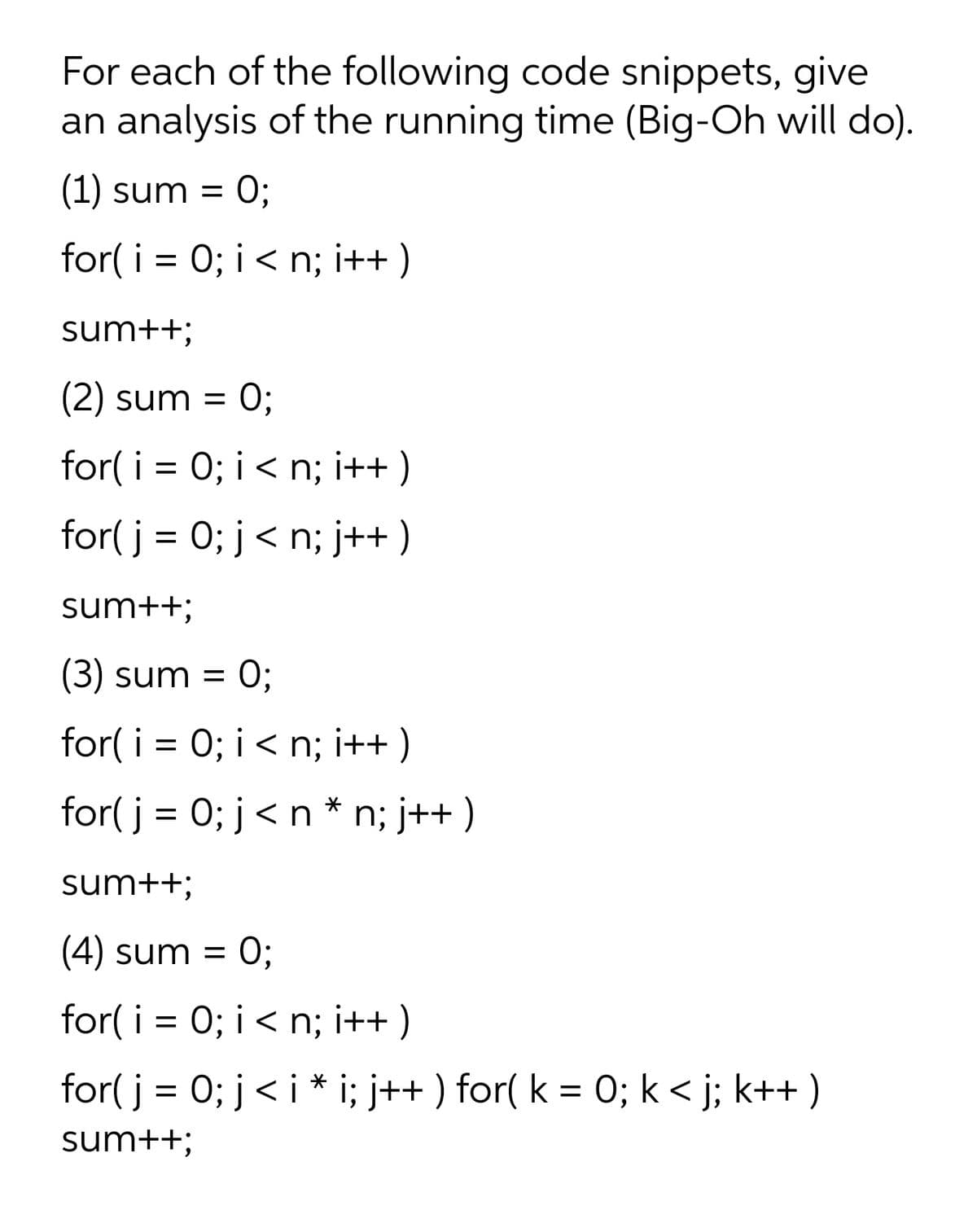 For each of the following code snippets, give
an analysis of the running time (Big-Oh will do).
(1) sum =
O;
for( i = 0; i < n; i++)
sum++;
(2) sum =
:0;
for( i = 0; i< n; i++ )
for( j = 0; j< n; j++)
sum++;
(3) sum =
:0;
for( i = 0; i< n; i++ )
for( j = 0; j<n * n; j++ )
sum++;
(4) sum =
:0;
for( i = 0; i < n; i++ )
for( j = 0; j< i * i; j++ ) for( k = 0; k< j; k++ )
sum++;

