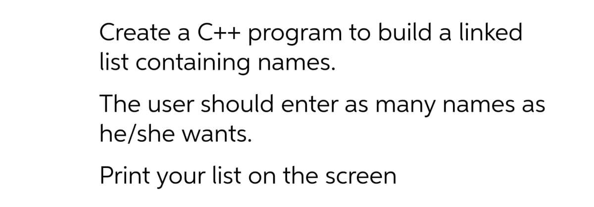Create a C++ program to build a linked
list containing names.
The user should enter as many names as
he/she wants.
Print your list on the screen
