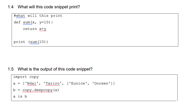 1.4 What will this code snippet print?
#what will this print
def sum(x, y=10) :
return x+y
print (sum (10))
1.5 What is the output of this code snippet?
import copy
a = ['Ndai', 'Tariro', ['Eunice', 'Doreen']]
b = copy.deepcopy (a)
a is b
