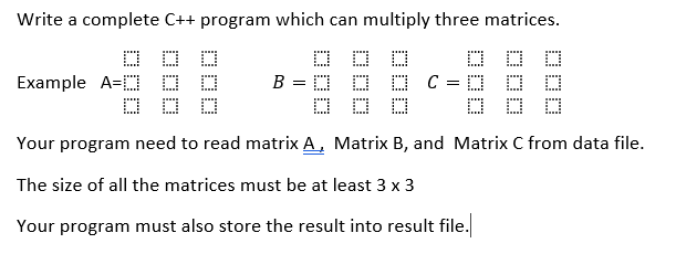 Write a complete C++ program which can multiply three matrices.
O D D
O C = D O O
O D
Example A=D D O
B
Your program need to read matrix A, Matrix B, and Matrix C from data file.
The size of all the matrices must be at least 3 x 3
Your program must also store the result into result file.
