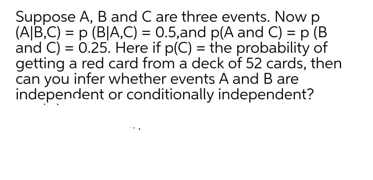 Suppose A, B and C are three events. Now p
(A|B,C) = p (B|A,C) = 0.5,and p(A and C) = p (B
and C) = 0.25. Here if p(C) = the probability of
getting a red card from a deck of 52 cards, then
can you infer whether events A andB are
independent or conditionally independent?
%3D
