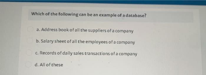 Which of the following can be an example of a database?
a. Address book of all the suppliers of a company
b. Salary sheet of all the employees of a company
O c. Records of daily sales transactions of a company
Od. All of these
