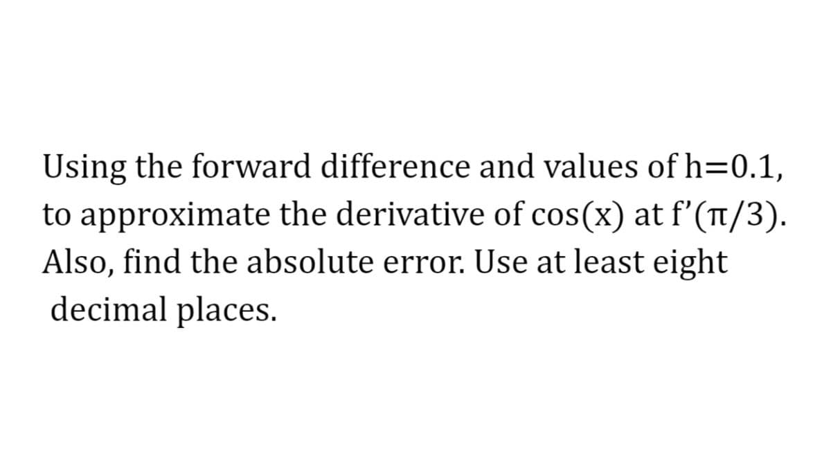 Using the forward difference and values of h=0.1,
to approximate the derivative of cos(x) at f'(π/3).
Also, find the absolute error. Use at least eight
decimal places.