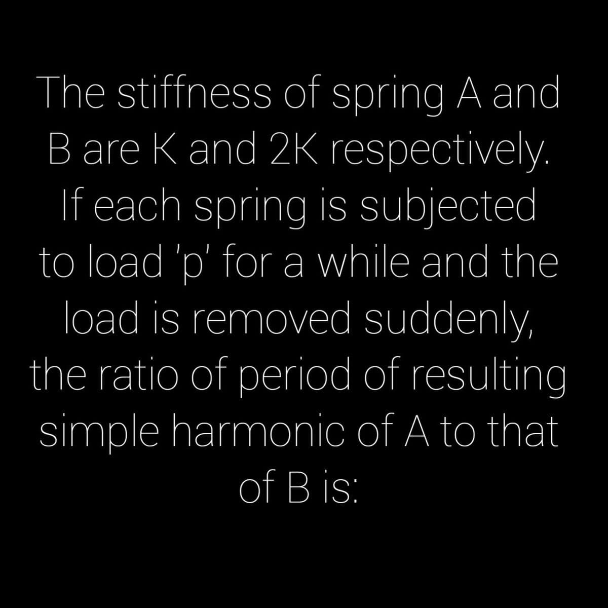 The stiffness of spring A and
B are K and 2K respectively.
If each spring is subjected
to load 'p' for a while and the
load is removed suddenly,
the ratio of period of resulting
simple harmonic of A to that
of B is:
