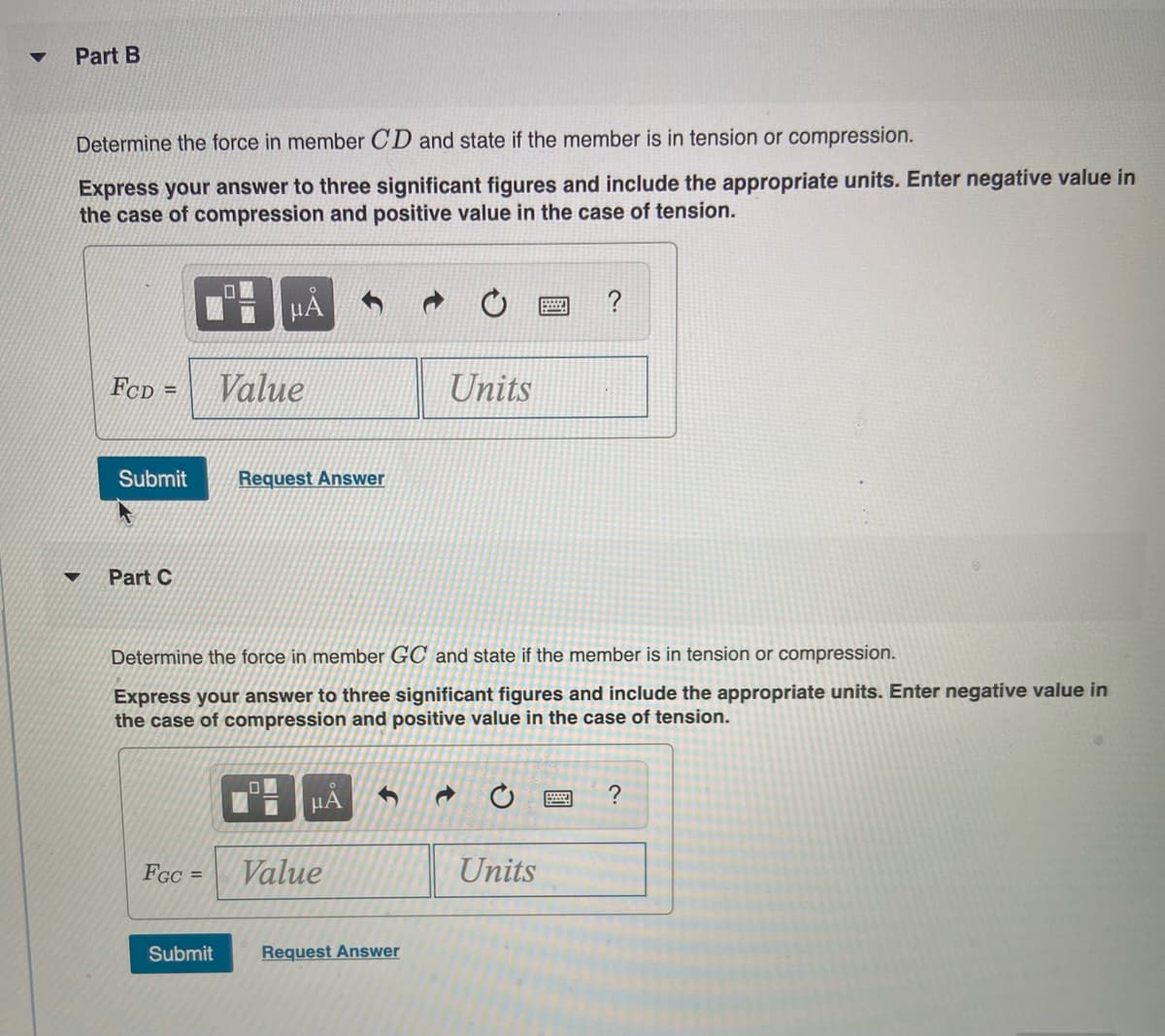 Part B
Determine the force in member CD and state if the member is in tension or compression.
Express your answer to three significant figures and include the appropriate units. Enter negative value in
the case of compression and positive value in the case of tension.
FcD =
Value
Units
Submit
Request Answer
Part C
Determine the force in member GC and state if the member is in tension or compression.
Express your answer to three significant figures and include the appropriate units. Enter negative value in
the case of compression and positive value in the case of tension.
HA
FGC
Value
Units
%3D
Submit
Request Answer
