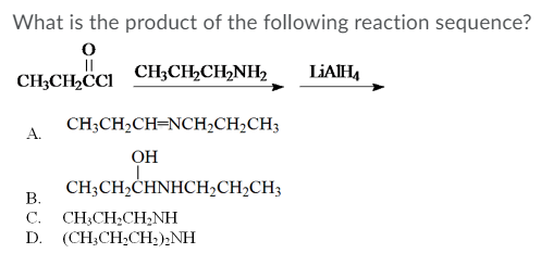 What is the product of the following reaction sequence?
CH;CH,CCI CH;CH,CH,NH2
LIAIH,
CH;CH2CH=NCH;CH2CH3
А.
OH
CH;CH2CHNHCH,CH,CH3
В.
CH;CH;CH;NH
D. (CH,CH-CН):NH
С.
