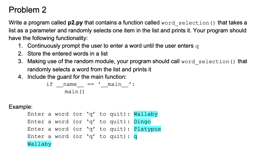 Problem 2
Write a program called p2.py that contains a function called word selection () that takes a
list as a parameter and randomly selects one item in the list and prints it. Your program should
have the following functionality:
1. Continuously prompt the user to enter a word until the user enters q
2. Store the entered words in a list
3. Making use of the random module, your program should call word selection () that
randomly selects a word from the list and prints it
4. Include the guard for the main function:
if
name
main
':
==
main()
Example:
Enter a word (or 'q' to quit): Wallaby
to quit): Dingo
Enter a word (or 'q'
Enter a word (or 'q' to quit): Platypus
Enter a word (or 'q' to quit): q
Wallaby
