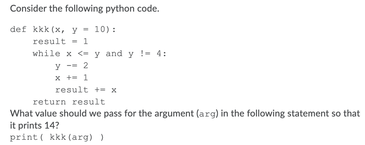 Consider the following python code.
def kkk(x,
10):
result
1
while x <= y _and y != 4:
x += 1
result = x
return result
What value should we pass for the argument (arg) in the following statement so that
it prints 14?
print ( kkk (arg) )
