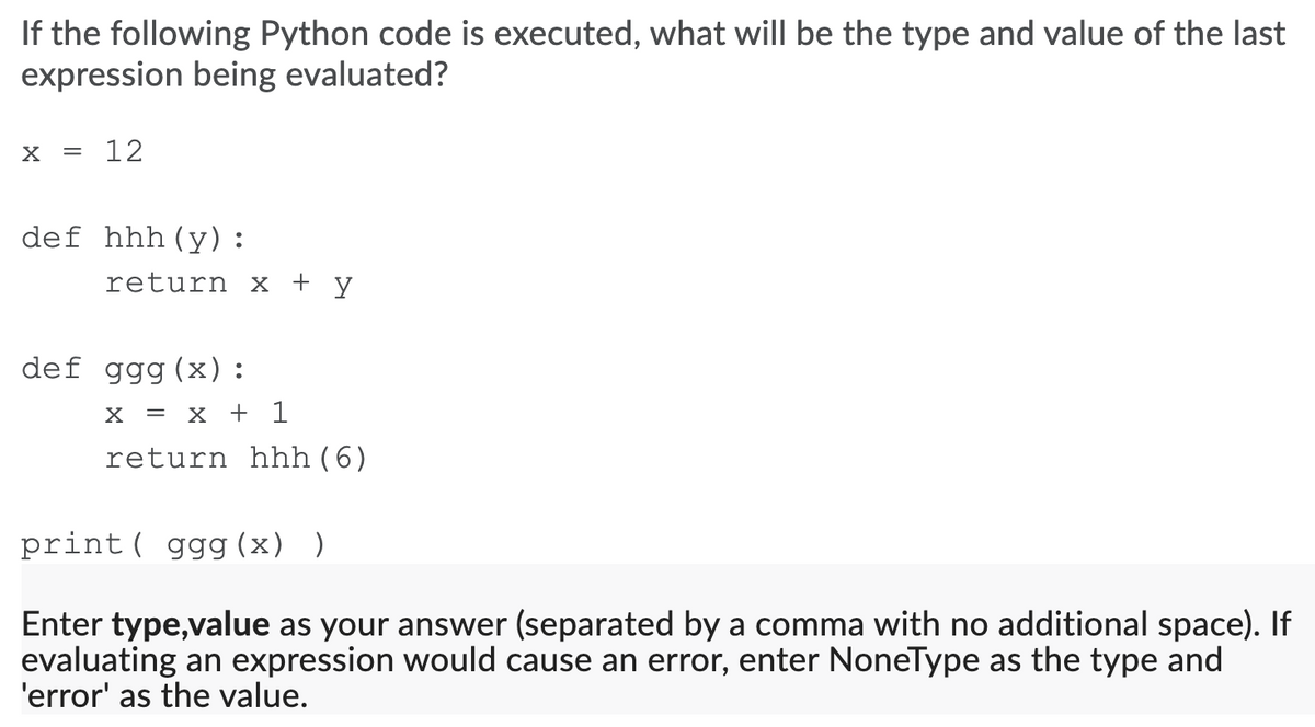 If the following Python code is executed, what will be the type and value of the last
expression being evaluated?
12
def hhh(y):
return x + y
def ggg(x):
X = X + 1
return hhh(6)
print ( ggg (x) )
Enter type,value as your answer (separated by a comma with no additional space). If
evaluating an expression would cause an error, enter NoneType as the type and
'error' as the value.
