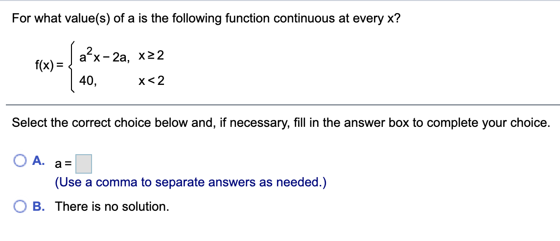 For what value(s) of a is the following function continuous at every x?
ax-
- 2а, х22
f(x) =
40,
x< 2
Select the correct choice below and, if necessary, fill in the answer box to complete your choice.
A.
a =
(Use a comma to separate answers as needed.)
B. There is no solution.
