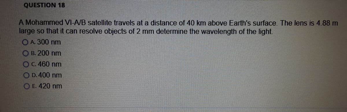 QUESTION 18
A Mohammed VI-A/B satellite travels at a distance of 40 km above Earth's surface. The lens is 4.88 m
large so that it can resolve objects of 2 mm determine the wavelength of the light.
OA. 300 nm
OB. 200 nm
OC. 460 nm
O D.400 nm
O E. 420 nm
