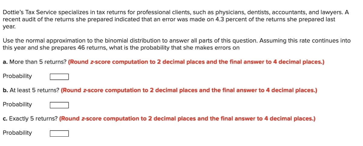 Dottie's Tax Service specializes in tax returns for professional clients, such as physicians, dentists, accountants, and lawyers. A
recent audit of the returns she prepared indicated that an error was made on 4.3 percent of the returns she prepared last
year.
Use the normal approximation to the binomial distribution to answer all parts of this question. Assuming this rate continues into
this year and she prepares 46 returns, what is the probability that she makes errors on
a. More than 5 returns? (Round z-score computation to 2 decimal places and the final answer to 4 decimal places.)
Probability
b. At least 5 returns? (Round z-score computation to 2 decimal places and the final answer to 4 decimal places.)
Probability
c. Exactly 5 returns? (Round z-score computation to 2 decimal places and the final answer to 4 decimal places.)
Probability
