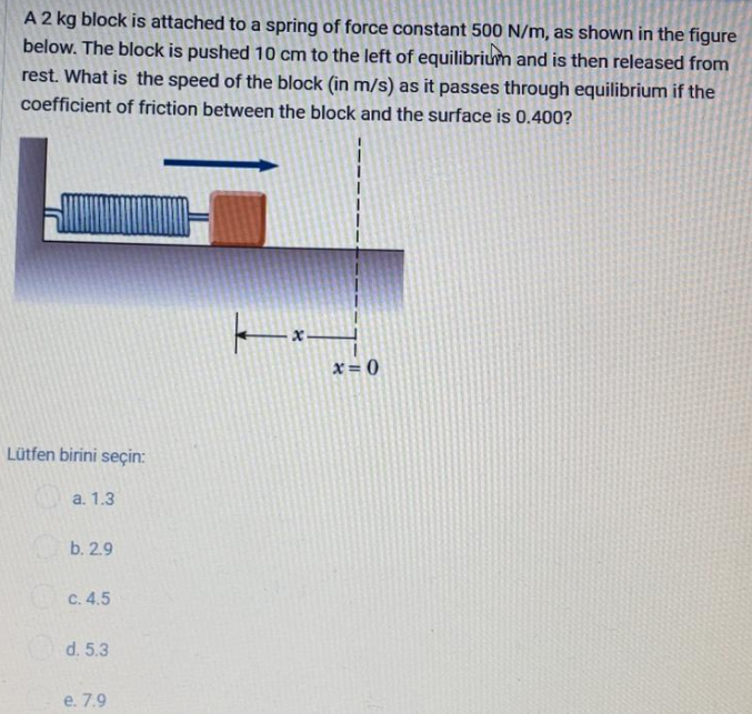 A 2 kg block is attached to a spring of force constant 500 N/m, as shown in the figure
below. The block is pushed 10 cm to the left of equilibrium and is then released from
rest. What is the speed of the block (in m/s) as it passes through equilibrium if the
coefficient of friction between the block and the surface is 0.400?
x= 0
Lütfen birini seçin:
a. 1.3
b. 2.9
C. 4.5
d. 5.3
e. 7.9
