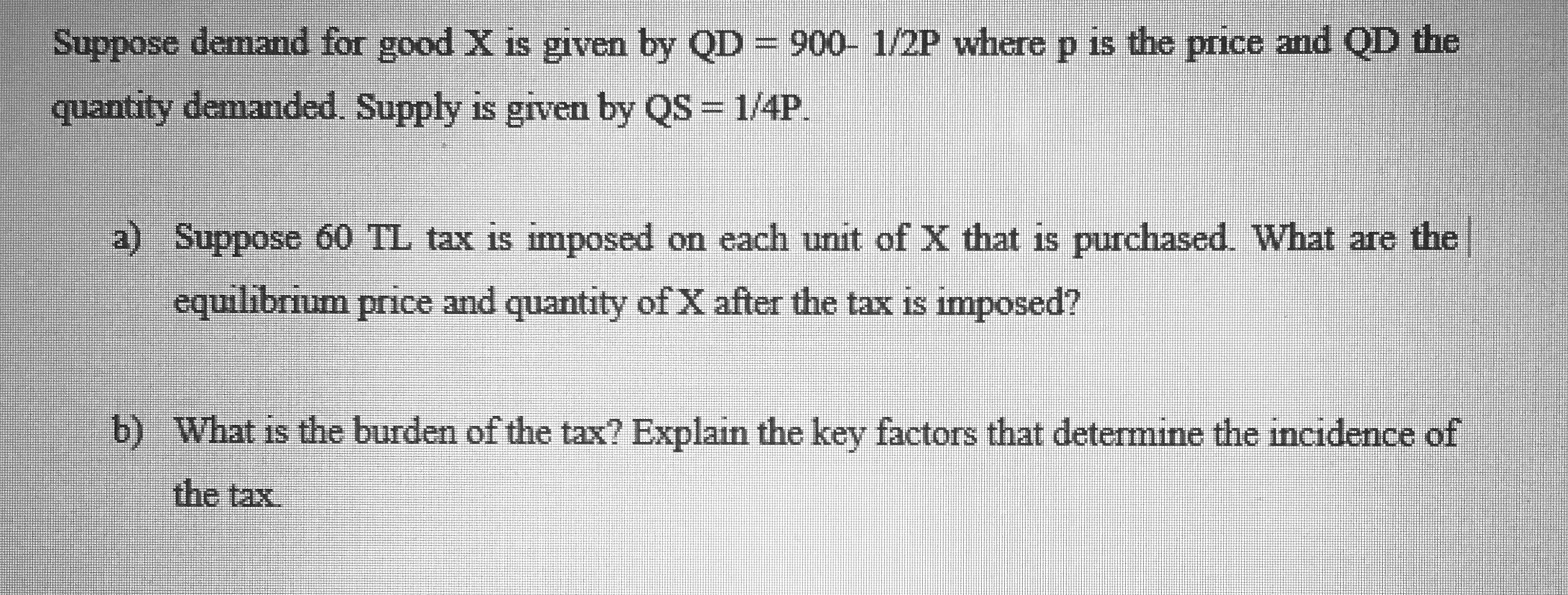 Suppose demand for good X is given by QD=900- 1/2P where p is the price and QD the
quantity demanded Supply is grven by QS = 1/4P.
a) Suppose 60 TL tax is imposed on each unit of X that is purchased What are the
equilibrium price and quantity of X after the tax is imposed?
b) What is the burden of the tax? Explain the key factors that determine the incıdence of
the tax
