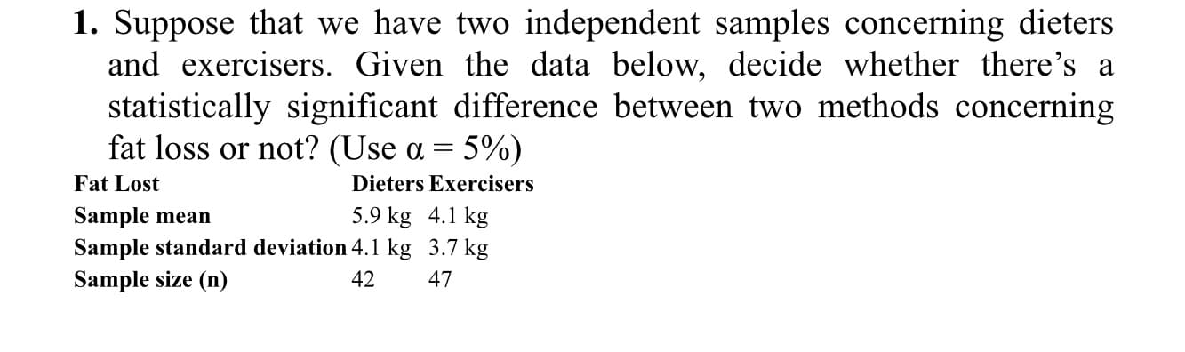 1. Suppose that we have two independent samples concerning dieters
and exercisers. Given the data below, decide whether there's a
statistically significant difference between two methods concerning
fat loss or not? (Use a = 5%)
Fat Lost
Dieters Exercisers
5.9 kg 4.1 kg
Sample mean
Sample standard deviation 4.1 kg 3.7 kg
Sample size (n)
42
47
