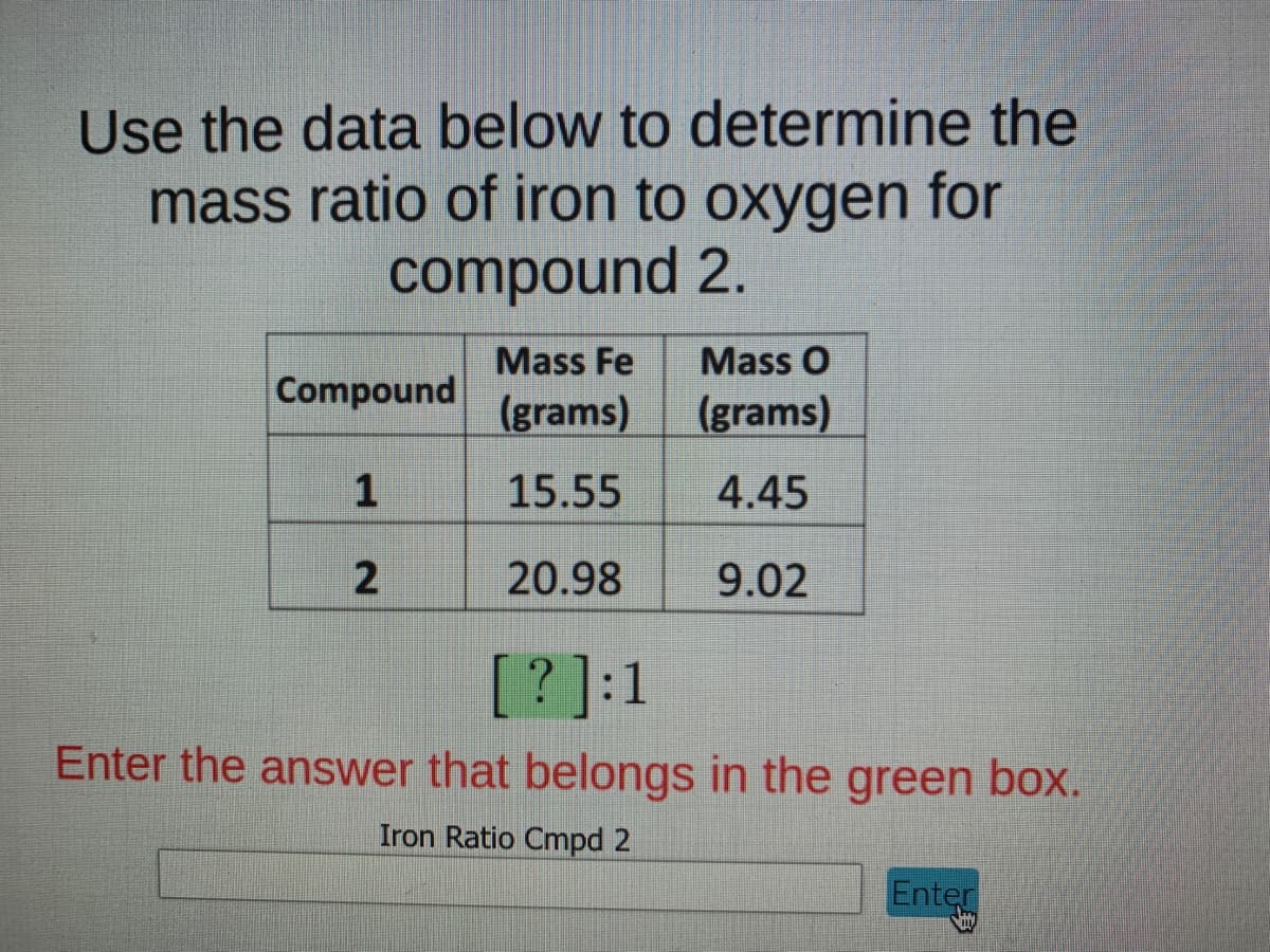 Use the data below to determine the
mass ratio of iron to oxygen for
compound 2.
Mass Fe
Mass O
Compound
(grams)
(grams)
15.55
4.45
20.98
9.02
[?]:1
Enter the answer that belongs in the green box.
Iron Ratio Cmpd 2
Enter
