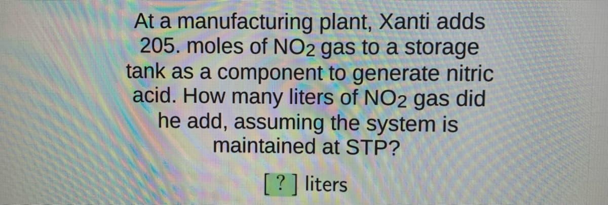 At a manufacturing plant, Xanti adds
205. moles of NO2 gas to a storage
tank as a component to generate nitric
acid. How many liters of NO2 gas did
he add, assuming the system is
maintained at STP?
[? ] liters
