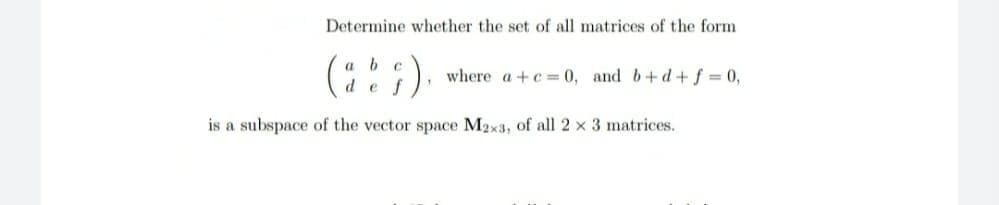 Determine whether the set of all matrices of the form
b c
where a +c = 0, and b+ d + f = 0,
d e
is a subspace of the vector space M2x3, of all 2 x 3 matrices.
