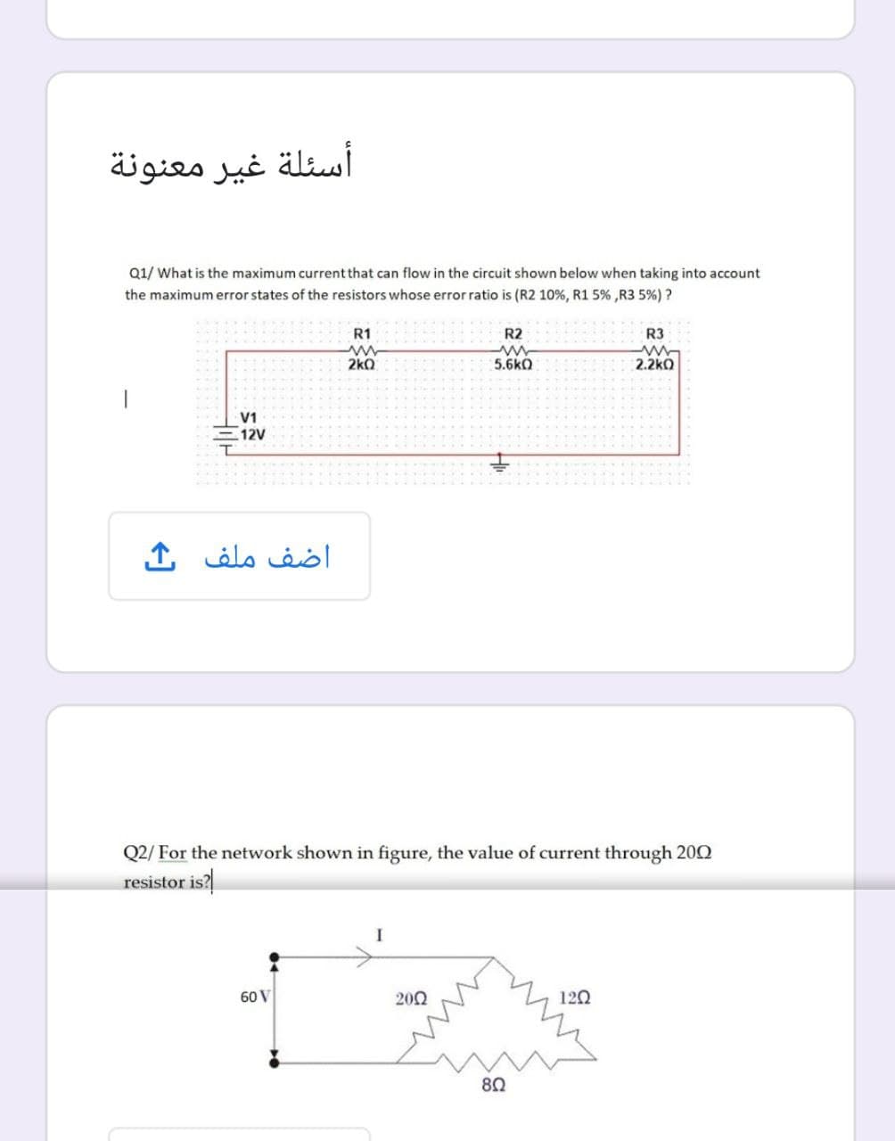 أسئلة غير معنونة
Q1/ What is the maximum current that can flow in the circuit shown below when taking into account
the maximum error states of the resistors whose error ratio is (R2 10%, R1 5% ,R3 5%) ?
R1
R2
R3
2kQ
5.6kO
2.2kO
V1
12V
اضف ملف
Q2/ For the network shown in figure, the value of current through 200
resistor is?
60 V
202
120
