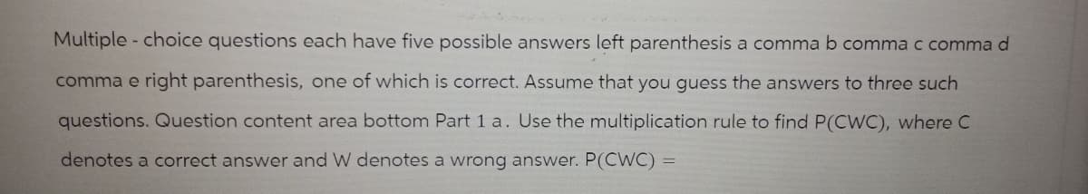 Multiple choice questions each have five possible answers left parenthesis a comma b comma c comma d
comma e right parenthesis, one of which is correct. Assume that you guess the answers to three such
questions. Question content area bottom Part 1 a. Use the multiplication rule to find P(CWC), where C
denotes a correct answer and W denotes a wrong answer. P(CWC) =