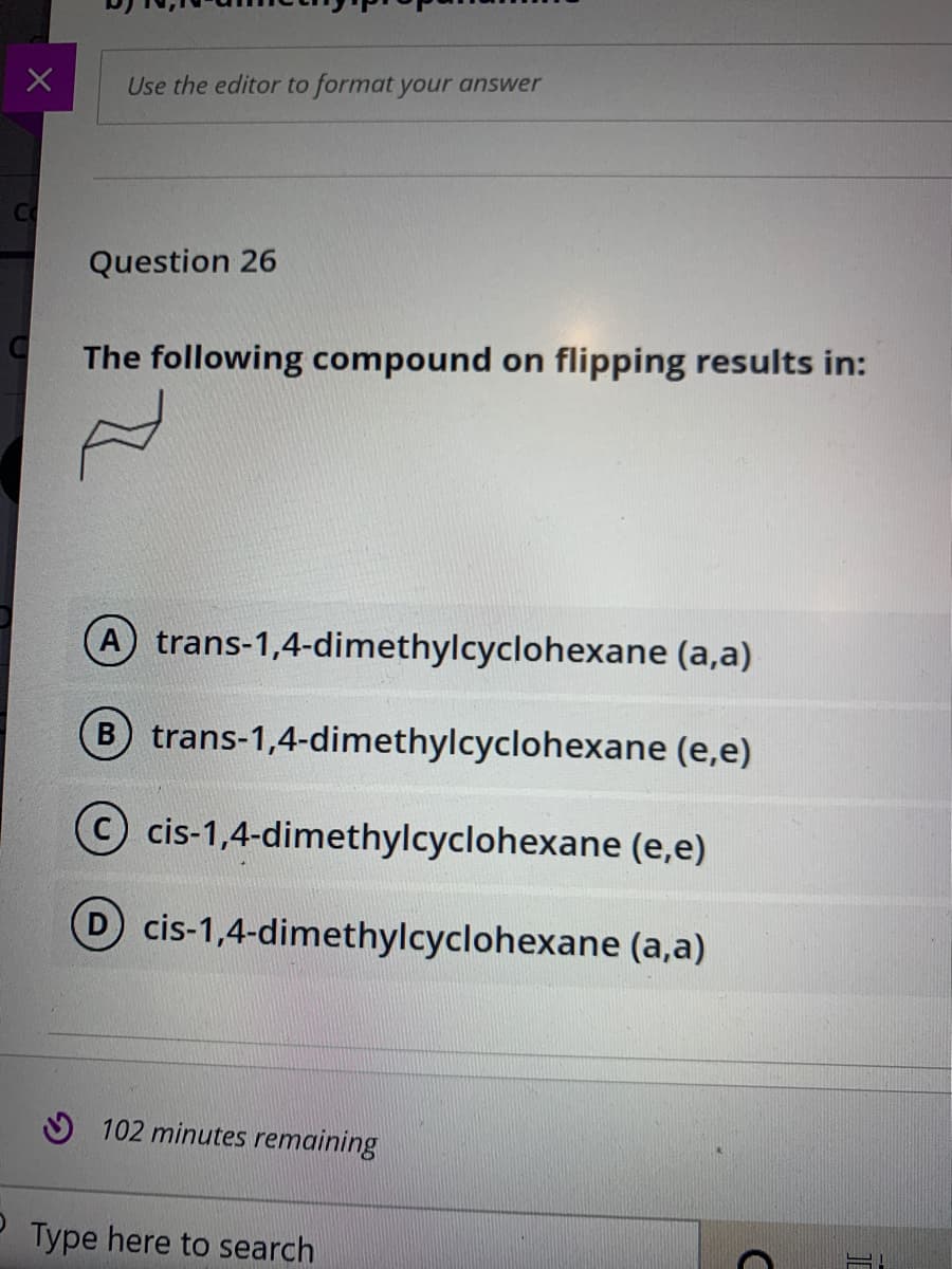 Use the editor to format your answer
Question 26
The following compound on flipping results in:
A trans-1,4-dimethylcyclohexane (a,a)
B trans-1,4-dimethylcyclohexane (e,e)
cis-1,4-dimethylcyclohexane (e,e)
D cis-1,4-dimethylcyclohexane (a,a)
O 102 minutes remaining
Type here to search
