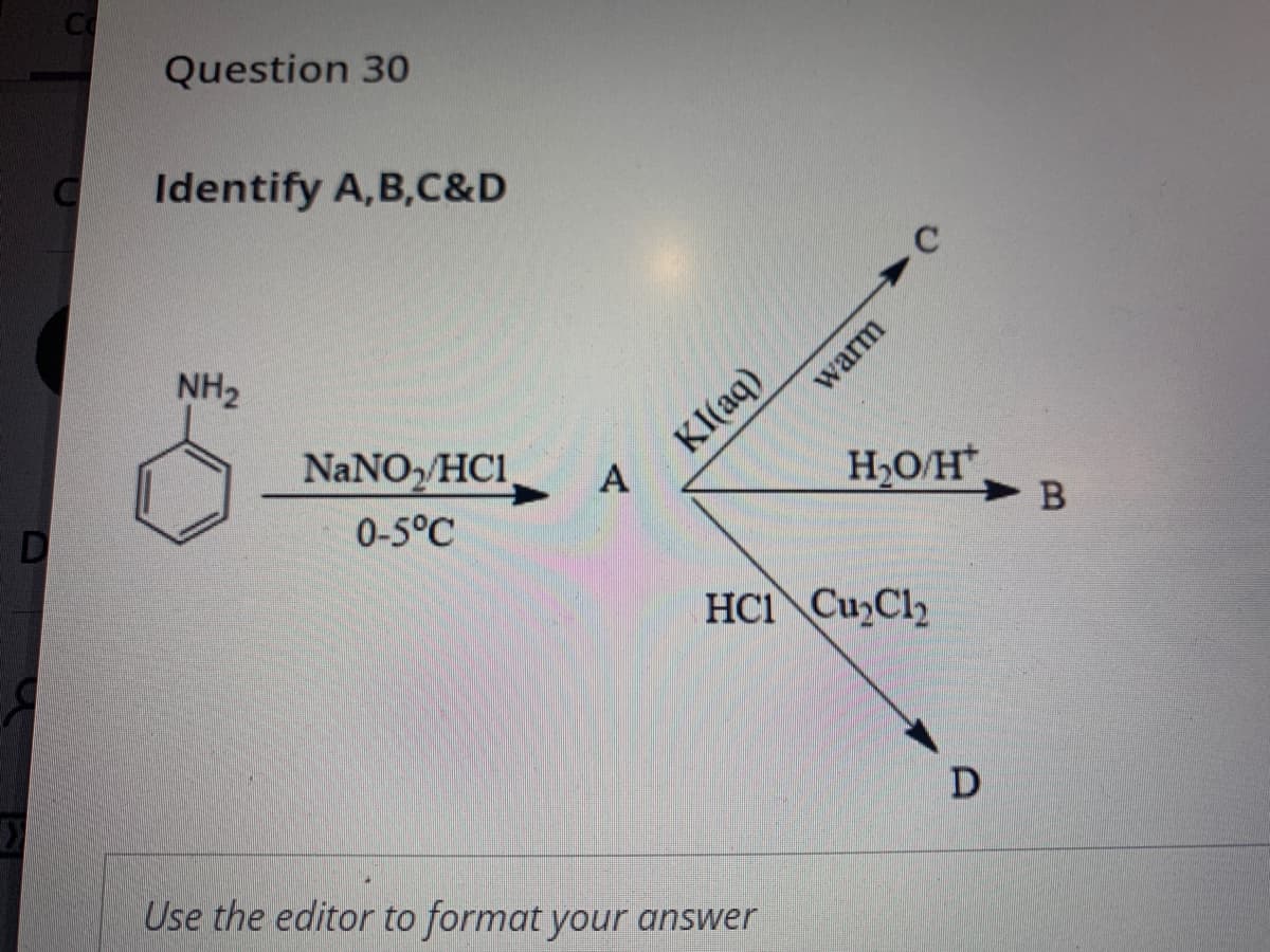 Question 30
Identify A,B,C&D
NH2
KI(aq)
A
NaNO, HC1
H,O/H
D
0-5°C
HCI Cu Cl
D
Use the editor to format your answer
warm
