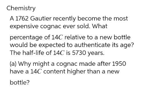 Chemistry
A 1762 Gautier recently become the most
expensive cognac ever sold. What
percentage of 14C relative to a new bottle
would be expected to authenticate its age?
The half-life of 14C is 5730 years.
(a) Why might a cognac made after 1950
have a 14C content higher than a new
bottle?