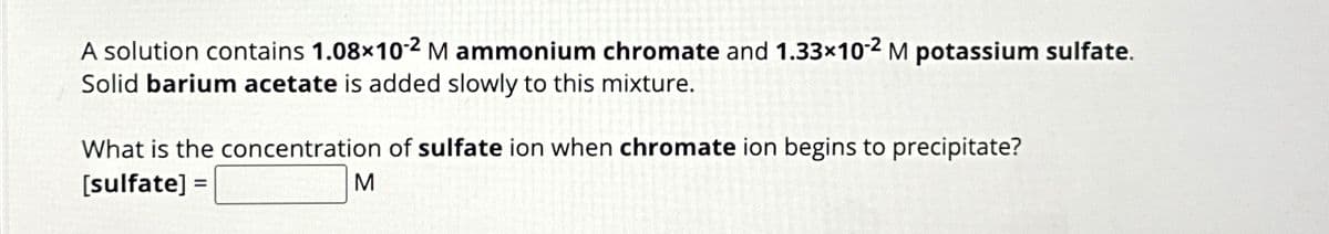 A solution contains 1.08x10-2 M ammonium chromate and 1.33x10-2 M potassium sulfate.
Solid barium acetate is added slowly to this mixture.
What is the concentration of sulfate ion when chromate ion begins to precipitate?
[sulfate] =
M