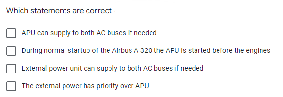 Which statements are correct
APU can supply to both AC buses if needed
During normal startup of the Airbus A 320 the APU is started before the engines
External power unit can supply to both AC buses if needed
The external power has priority over APU
