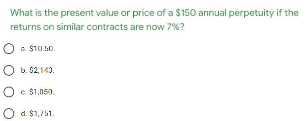 What is the present value or price of a $150 annual perpetuity if the
returns on similar contracts are now 7%?
O a. $10.50.
O b. $2,143.
O c. $1,050.
O d. $1,751.

