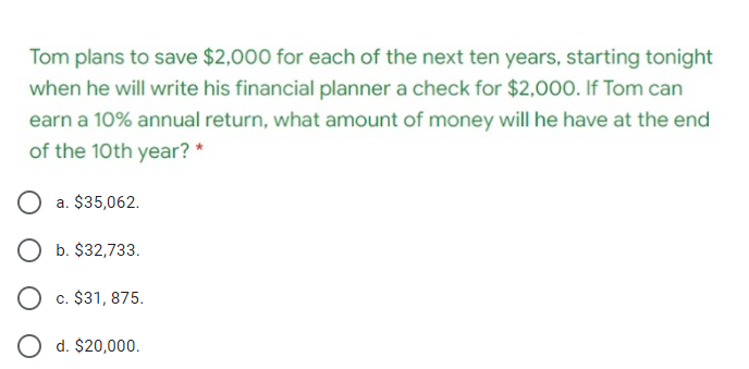 Tom plans to save $2,000 for each of the next ten years, starting tonight
when he will write his financial planner a check for $2,000. If Tom can
earn a 10% annual return, what amount of money will he have at the end
of the 10th year? *
O a. $35,062.
O b. $32,733.
O c. $31, 875.
d. $20,000.
