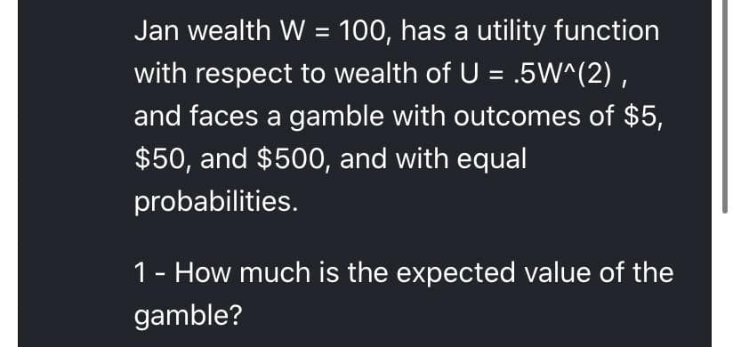 Jan wealth W = 100, has a utility function
with respect to wealth of U = .5W^(2) ,
and faces a gamble with outcomes of $5,
$50, and $500, and with equal
probabilities.
1- How much is the expected value of the
gamble?
