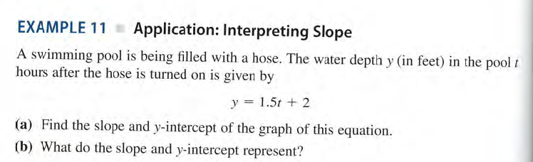 EXAMPLE 11 Application: Interpreting Slope
A swimming pool is being filled with a hose. The water depth y (in feet) in the pool i
hours after the hose is turned on is given by
y = 1.5t + 2
(a) Find the slope and y-intercept of the graph of this equation.
(b) What do the slope and y-intercept represent?
