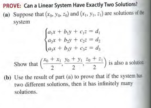 PROVE: Can a Linear System Have Exactly Two Solutions?
(a) Suppose that (xo, Yor zo) and (x1, y1, 21) are solutions of the
system
ax + by + c,z = d,
azx + bzy + C2z = d2
azx + bzy + C32 = dz
(X + x Yo+ yi 20 + z1
2 2' 2
Show that
is also a solution.
(b) Use the result of part (a) to prove that if the system has
two different solutions, then it has infinitely many
solutions.

