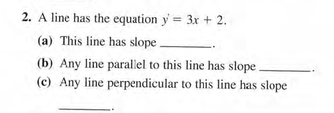 2. A line has the equation y = 3x + 2.
(a) This line has slope.
(b) Any line parallel to this line has slope.
(c) Any line perpendicular to this line has slope
