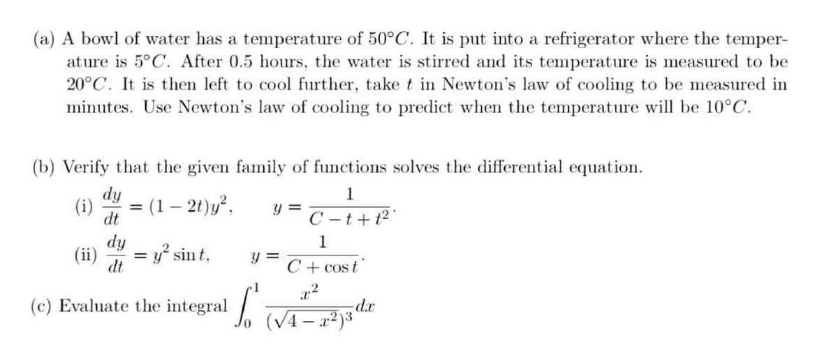 (a) A bowl of water has a temperature of 50°C. It is put into a refrigerator where the temper-
ature is 5°C. After 0.5 hours, the water is stirred and its temperature is measured to be
20°C. It is then left to cool further, take t in Newton's law of cooling to be measured in
minutes. Use Newton's law of cooling to predict when the temperature will be 10°C.
(b) Verify that the given family of functions solves the differential equation.
dy
1
(i)
(1 – 2t)y²,
dt
y =
C – t+ t²'
dy
(ii)
= y² sint,
y = T+ cos t
dt
1
(c) Evaluate the integral
ap-
(V4–x²)*
