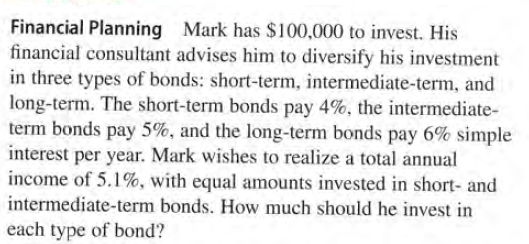 Financial Planning Mark has $100,000 to invest. His
financial consultant advises him to diversify his investment
in three types of bonds: short-term, intermediate-term, and
long-term. The short-term bonds pay 4%, the intermediate-
term bonds pay 5%, and the long-term bonds pay 6% simple
interest per year. Mark wishes to realize a total annual
income of 5.1%, with equal amounts invested in short- and
intermediate-term bonds. How much should he invest in
each type of bond?
