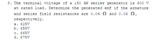 8. The terminal voltage of a 150 kW series generator is 600 v
at rated load. Determine the generated emf if the armature
and series field resistances are 0.04 2 and 0.06 n,
respectively.
a. 625V
b. 655V
c. 665V
d. 675V
