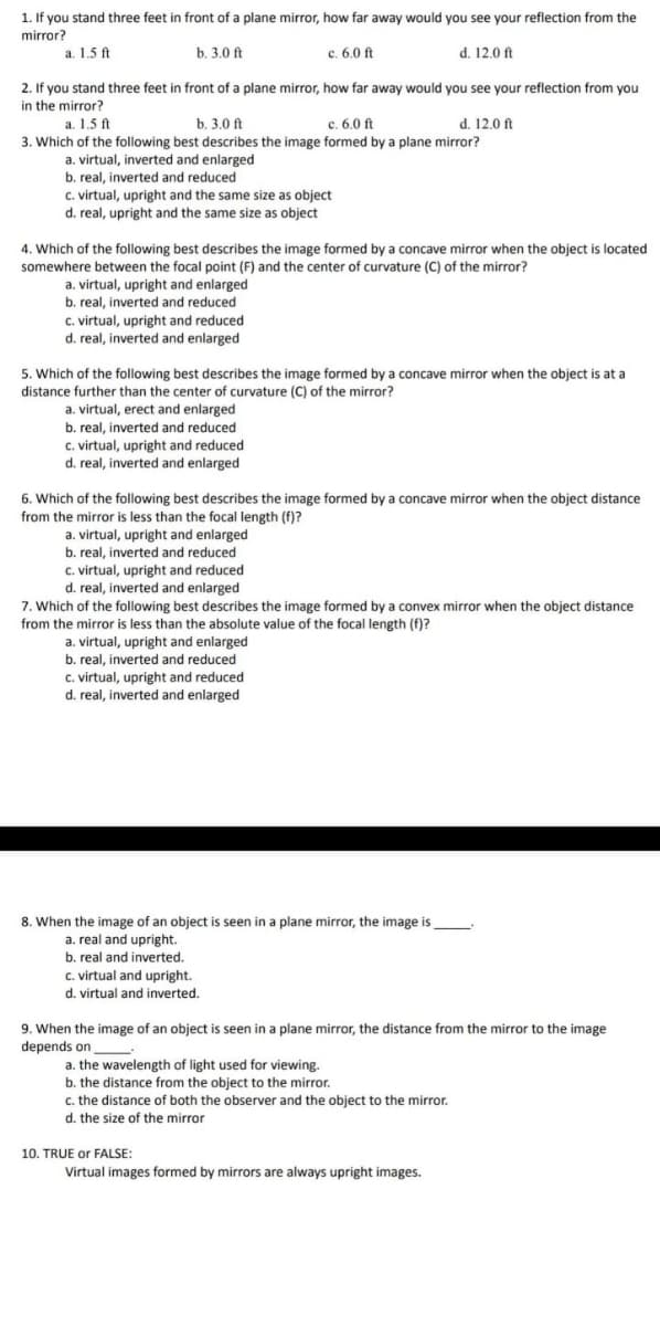 1. If you stand three feet in front of a plane mirror, how far away would you see your reflection from the
mirror?
a. 1.5 ft
b. 3.0 ft
c. 6.0 ft
d. 12.0 ft
2. If you stand three feet in front of a plane mirror, how far away would you see your reflection from you
in the mirror?
a. 1.5 ft
b. 3.0 ft
c. 6.0 ft
d. 12,0 ft
3. Which of the following best describes the image formed by a plane mirror?
a. virtual, inverted and enlarged
b. real, inverted and reduced
c. virtual, upright and the same size as object
d. real, upright and the same size as object
4. Which of the following best describes the image formed by a concave mirror when the object is located
somewhere between the focal point (F) and the center of curvature (C) of the mirror?
a. virtual, upright and enlarged
b. real, inverted and reduced
c. virtual, upright and reduced
d. real, inverted and enlarged
5. Which of the following best describes the image formed by a concave mirror when the object is at a
distance further than the center of curvature (C) of the mirror?
a. virtual, erect and enlarged
b. real, inverted and reduced
C. virtual, upright and reduced
d. real, inverted and enlarged
6. Which of the following best describes the image formed by a concave mirror when the object distance
from the mirror is less than the focal length (f)?
a. virtual, upright and enlarged
b. real, inverted and reduced
c. virtual, upright and reduced
d. real, inverted and enlarged
7. Which of the following best describes the image formed by a convex mirror when the object distance
from the mirror is less than the absolute value of the focal length (f)?
a. virtual, upright and enlarged
b. real, inverted and reduced
c. virtual, upright and reduced
d. real, inverted and enlarged
8. When the image of an object is seen in a plane mirror, the image is
a. real and upright.
b. real and inverted.
c. virtual and upright.
d. virtual and inverted.
9. When the image of an object is seen in a plane mirror, the distance from the mirror to the image
depends on
a. the wavelength of light used for viewing.
b. the distance from the object to the mirror.
c. the distance of both the observer and the object to the mirror.
d. the size of the mirror
10. TRUE or FALSE:
Virtual images formed by mirrors are always upright images.
