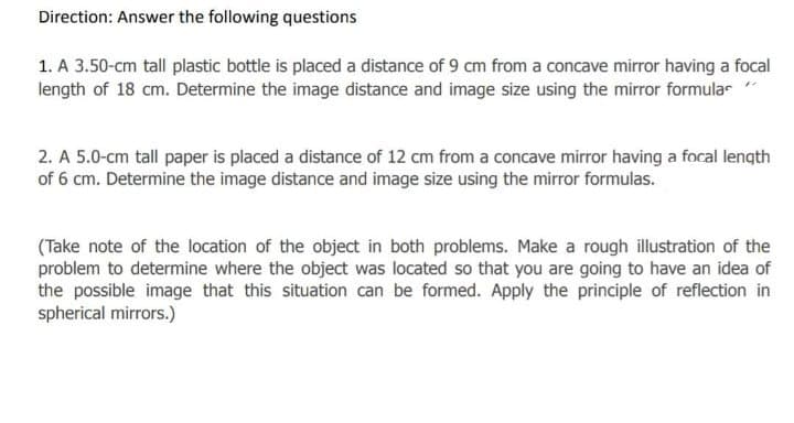 Direction: Answer the following questions
1. A 3.50-cm tall plastic bottle is placed a distance of 9 cm from a concave mirror having a focal
length of 18 cm. Determine the image distance and image size using the mirror formular
2. A 5.0-cm tall paper is placed a distance of 12 cm from a concave mirror having a focal length
of 6 cm. Determine the image distance and image size using the mirror formulas.
(Take note of the location of the object in both problems. Make a rough illustration of the
problem to determine where the object was located so that you are going to have an idea of
the possible image that this situation can be formed. Apply the principle of reflection in
spherical mirrors.)
