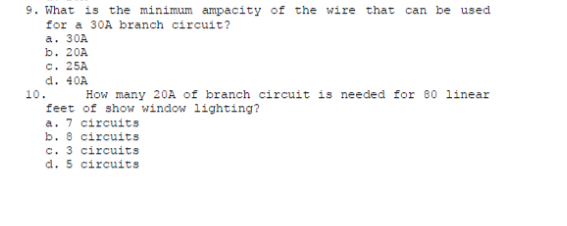 9. What is the minimum ampacity of the wire that can be used
for a 30A branch circuit?
a. 30A
b. 20A
c. 25A
d. 40A
How many 20A of branch circuit is needed for 80 linear
10.
feet of show window lighting?
a. 7 circuits
b. 8 circuits
c. 3 circuits
d. 5 circuits
