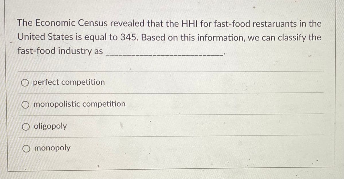 The Economic Census revealed that the HHI for fast-food restaruants in the
United States is equal to 345. Based on this information, we can classify the
fast-food industry as
O perfect competition
O monopolistic competition
O oligopoly
O monopoly
