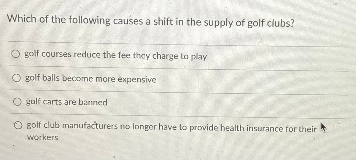 Which of the following causes a shift in the supply of golf clubs?
golf courses reduce the fee they charge to play
golf balls become more expensive
O golf carts are banned
golf club manufacturers no longer have to provide health insurance for their
workers
